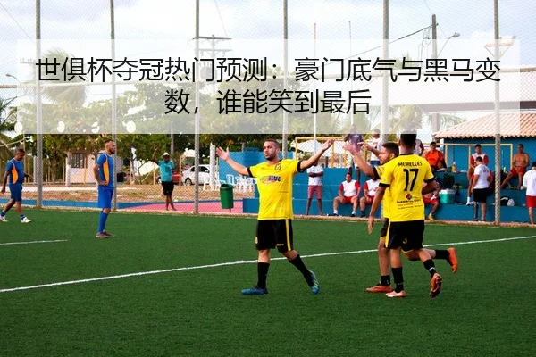 世俱杯夺冠热门预测：豪门底气与黑马变数，谁能笑到最后