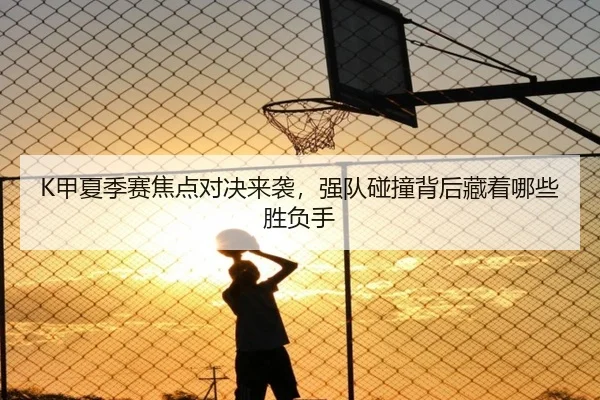 K甲夏季赛焦点对决来袭，强队碰撞背后藏着哪些胜负手